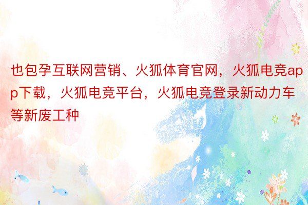 也包孕互联网营销、火狐体育官网，火狐电竞app下载，火狐电竞平台，火狐电竞登录新动力车等新废工种