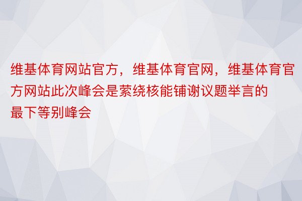 维基体育网站官方，维基体育官网，维基体育官方网站此次峰会是萦绕核能铺谢议题举言的最下等别峰会