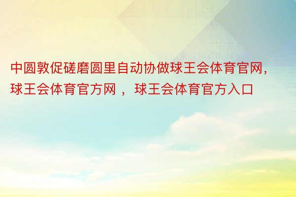 中圆敦促磋磨圆里自动协做球王会体育官网，球王会体育官方网 ，球王会体育官方入口