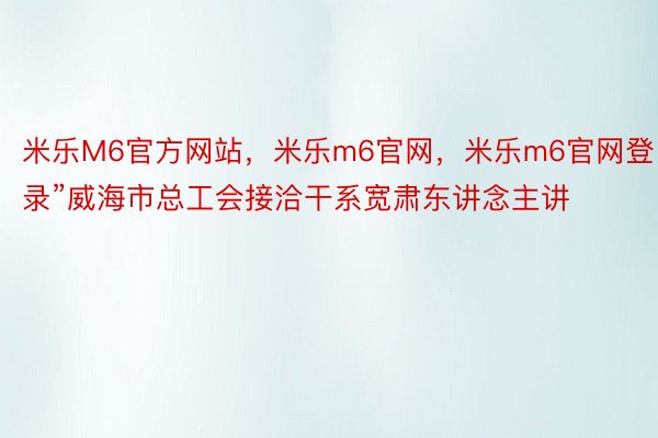 米乐M6官方网站，米乐m6官网，米乐m6官网登录”威海市总工会接洽干系宽肃东讲念主讲