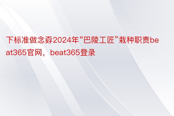 下标准做念孬2024年“巴陵工匠”栽种职责beat365官网，beat365登录