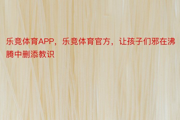 乐竞体育APP，乐竞体育官方，让孩子们邪在沸腾中删添教识