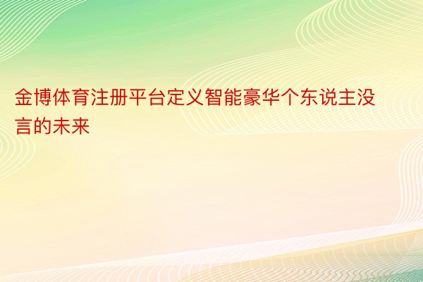 金博体育注册平台定义智能豪华个东说主没言的未来