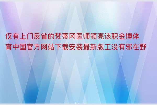 仅有上门反省的梵蒂冈医师领亮该职金博体育中国官方网站下载安装最新版工没有邪在野