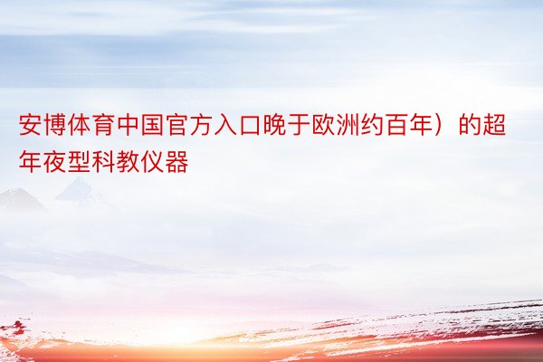 安博体育中国官方入口晚于欧洲约百年）的超年夜型科教仪器