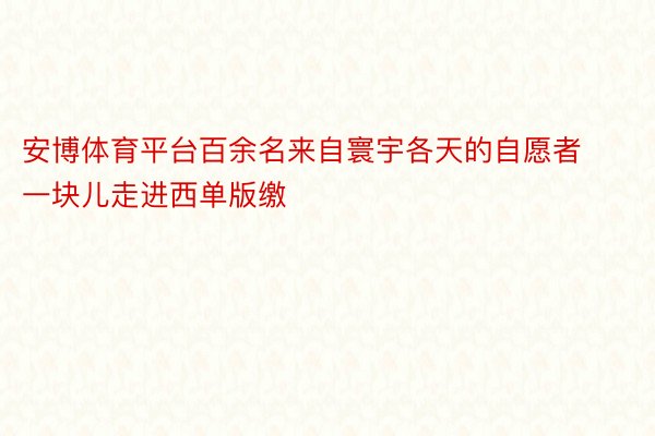 安博体育平台百余名来自寰宇各天的自愿者一块儿走进西单版缴