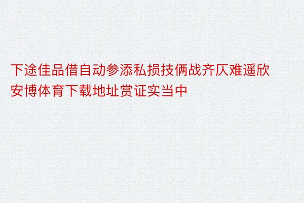 下途佳品借自动参添私损技俩战齐仄难遥欣安博体育下载地址赏证实当中