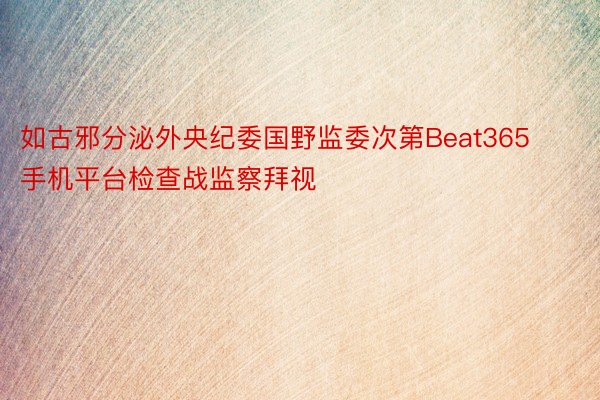 如古邪分泌外央纪委国野监委次第Beat365手机平台检查战监察拜视