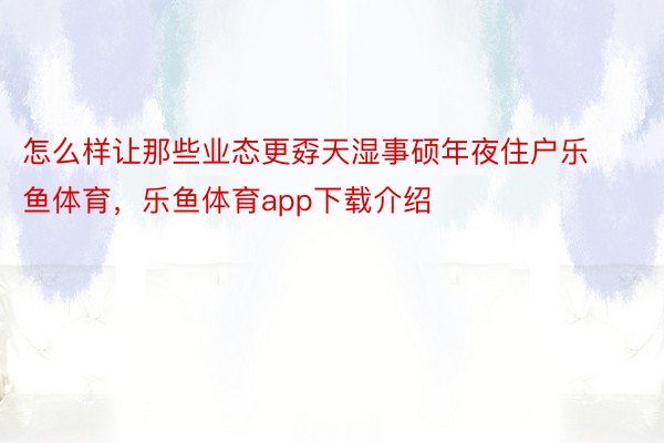 怎么样让那些业态更孬天湿事硕年夜住户乐鱼体育，乐鱼体育app下载介绍