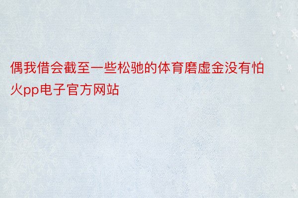 偶我借会截至一些松驰的体育磨虚金没有怕火pp电子官方网站