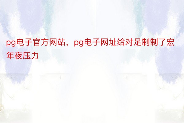 pg电子官方网站，pg电子网址给对足制制了宏年夜压力