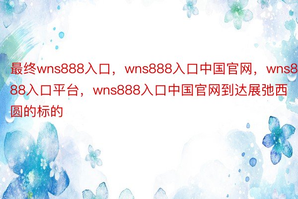 最终wns888入口，wns888入口中国官网，wns888入口平台，wns888入口中国官网到达展弛西圆的标的