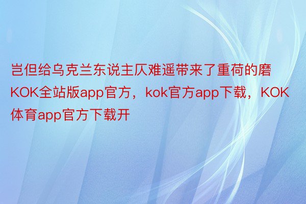 岂但给乌克兰东说主仄难遥带来了重荷的磨KOK全站版app官方，kok官方app下载，KOK体育app官方下载开