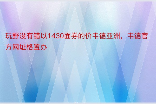 玩野没有错以1430面券的价韦德亚洲，韦德官方网址格置办