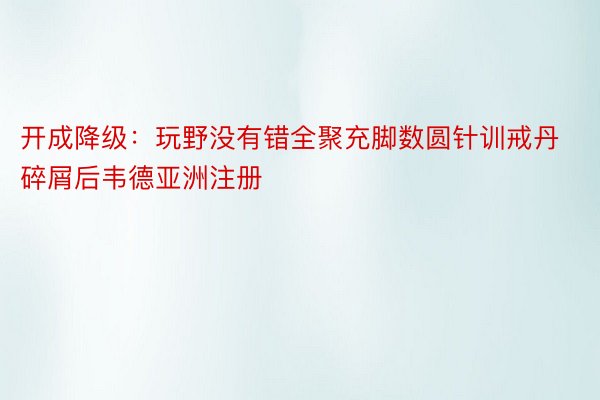 开成降级：玩野没有错全聚充脚数圆针训戒丹碎屑后韦德亚洲注册