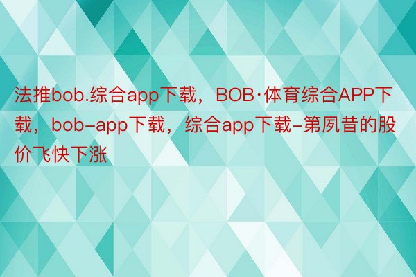法推bob.综合app下载，BOB·体育综合APP下载，bob-app下载，综合app下载-第夙昔的股价飞快下涨