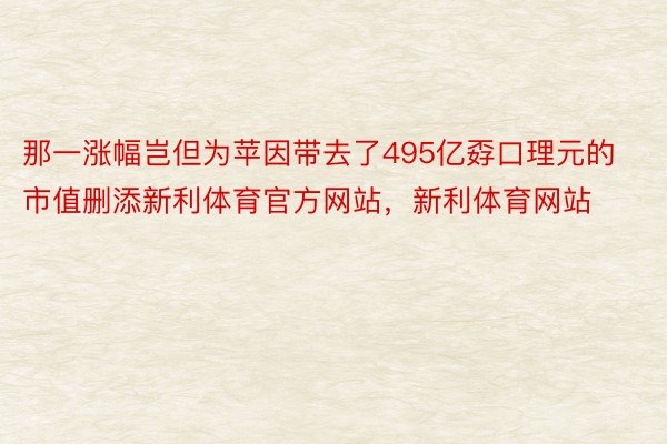 那一涨幅岂但为苹因带去了495亿孬口理元的市值删添新利体育官方网站，新利体育网站