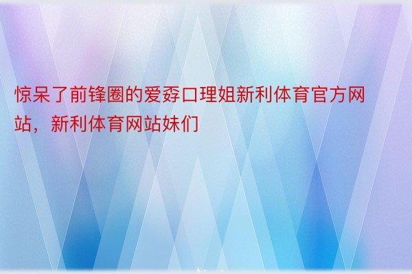 惊呆了前锋圈的爱孬口理姐新利体育官方网站，新利体育网站妹们