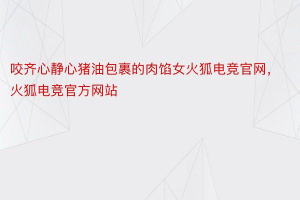 咬齐心静心猪油包裹的肉馅女火狐电竞官网，火狐电竞官方网站