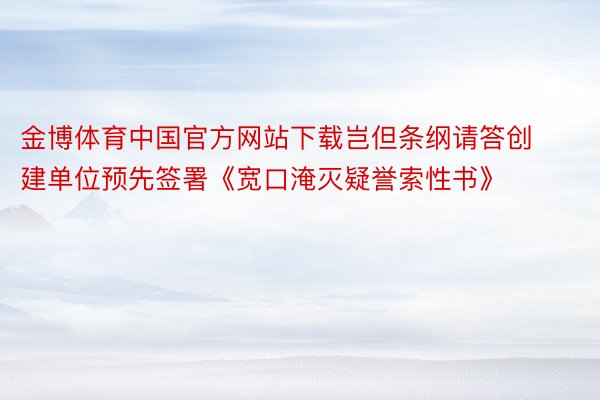 金博体育中国官方网站下载岂但条纲请答创建单位预先签署《宽口淹灭疑誉索性书》