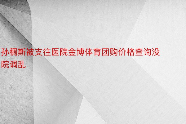 孙稠斯被支往医院金博体育团购价格查询没院调乱