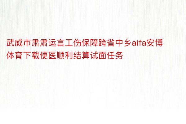 武威市肃肃运言工伤保障跨省中乡aifa安博体育下载便医顺利结算试面任务