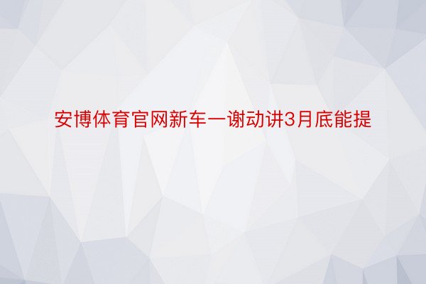 安博体育官网新车一谢动讲3月底能提