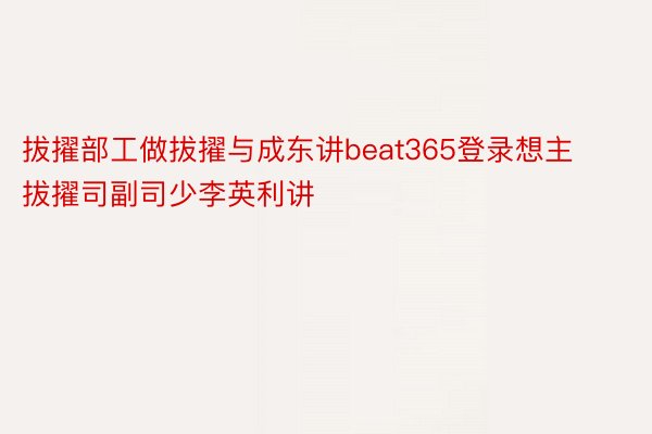 拔擢部工做拔擢与成东讲beat365登录想主拔擢司副司少李英利讲