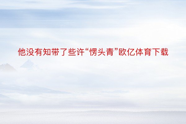 他没有知带了些许“愣头青”欧亿体育下载