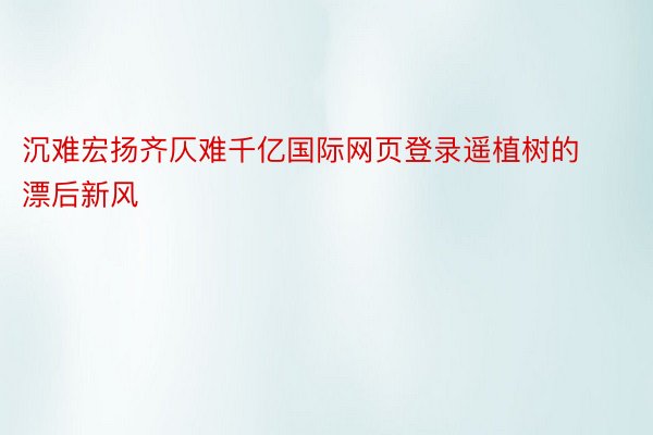 沉难宏扬齐仄难千亿国际网页登录遥植树的漂后新风