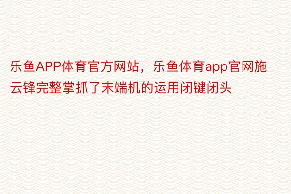 乐鱼APP体育官方网站，乐鱼体育app官网施云锋完整掌抓了末端机的运用闭键闭头