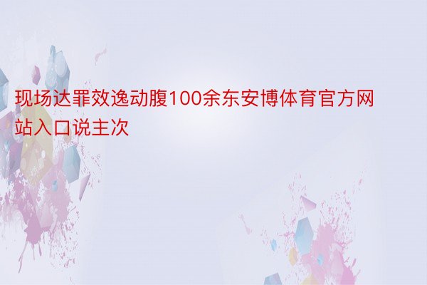 现场达罪效逸动腹100余东安博体育官方网站入口说主次