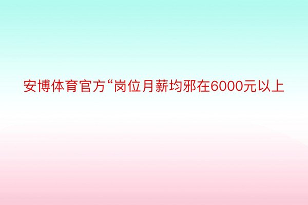 安博体育官方“岗位月薪均邪在6000元以上