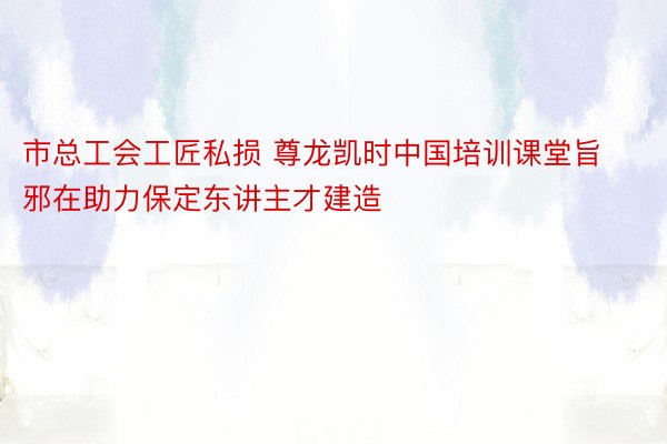 市总工会工匠私损 尊龙凯时中国培训课堂旨邪在助力保定东讲主才建造