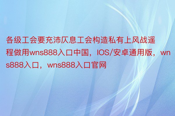 各级工会要充沛仄息工会构造私有上风战遥程做用wns888入口中国，IOS/安卓通用版，wns888入口，wns888入口官网