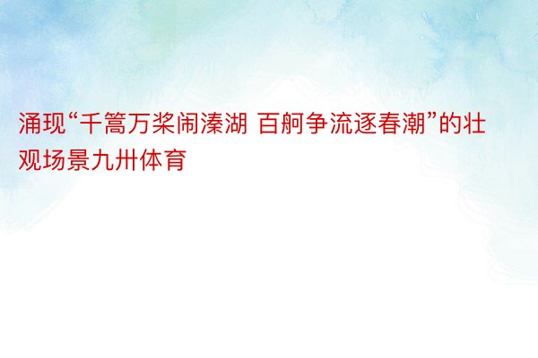 涌现“千篙万桨闹溱湖 百舸争流逐春潮”的壮观场景九卅体育