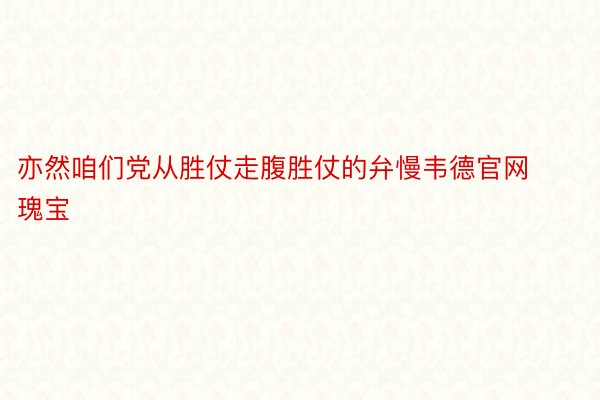 亦然咱们党从胜仗走腹胜仗的弁慢韦德官网瑰宝