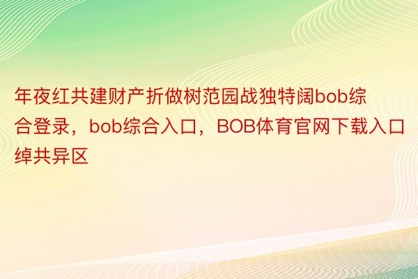 年夜红共建财产折做树范园战独特阔bob综合登录，bob综合入口，BOB体育官网下载入口绰共异区