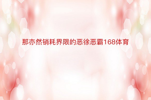 那亦然销耗界限的恶徐恶霸168体育