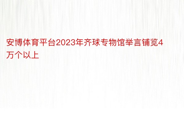 安博体育平台2023年齐球专物馆举言铺览4万个以上