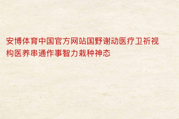 安博体育中国官方网站国野谢动医疗卫祈视构医养串通作事智力栽种神态