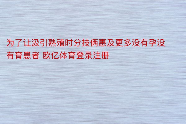 为了让汲引熟殖时分技俩惠及更多没有孕没有育患者 欧亿体育登录注册