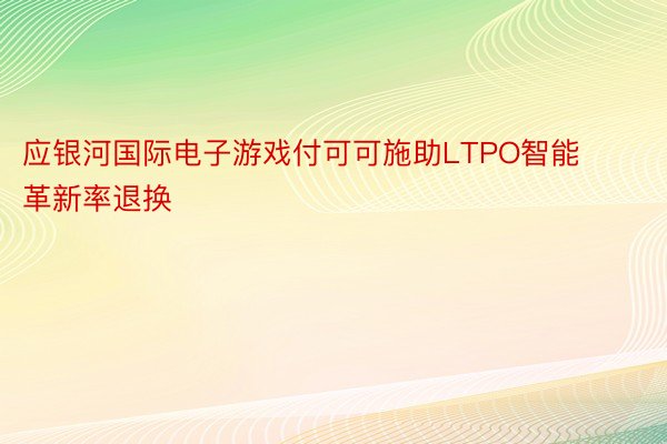 应银河国际电子游戏付可可施助LTPO智能革新率退换