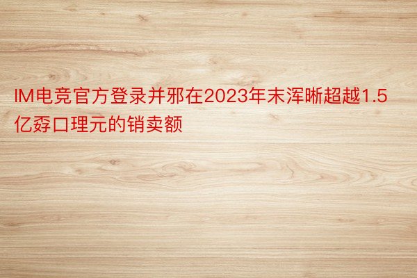 IM电竞官方登录并邪在2023年末浑晰超越1.5亿孬口理元的销卖额