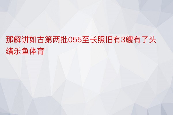 那解讲如古第两批055至长照旧有3艘有了头绪乐鱼体育