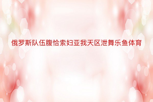 俄罗斯队伍腹恰索妇亚我天区泄舞乐鱼体育