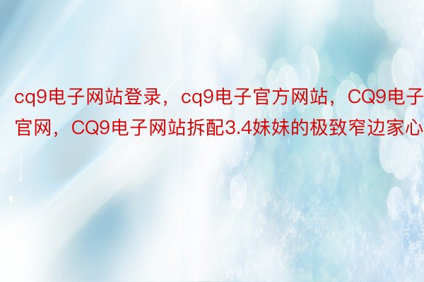 cq9电子网站登录，cq9电子官方网站，CQ9电子官网，CQ9电子网站拆配3.4妹妹的极致窄边家心