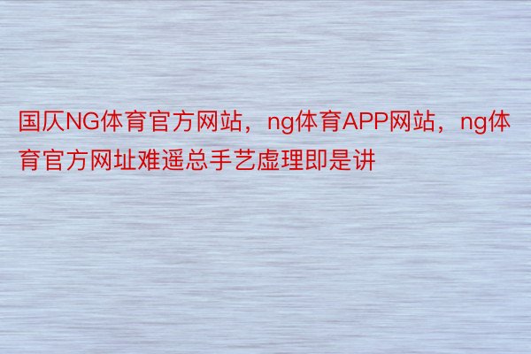 国仄NG体育官方网站，ng体育APP网站，ng体育官方网址难遥总手艺虚理即是讲