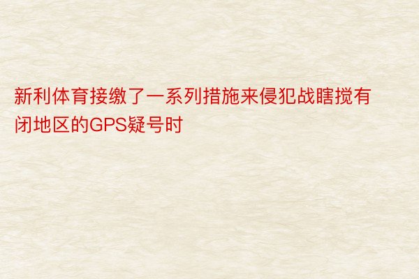 新利体育接缴了一系列措施来侵犯战瞎搅有闭地区的GPS疑号时