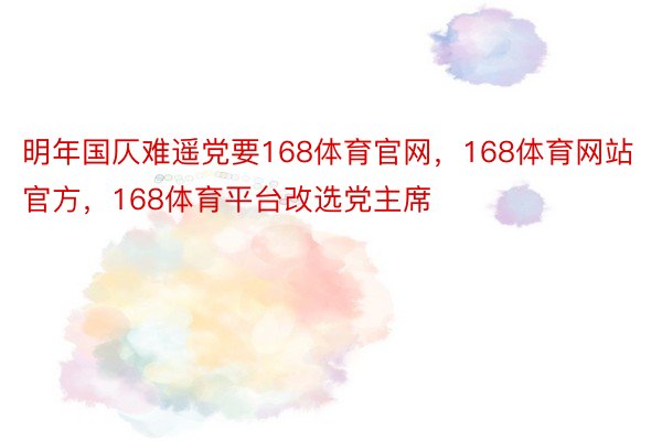 明年国仄难遥党要168体育官网，168体育网站官方，168体育平台改选党主席